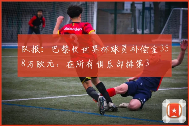队报：巴黎收世界杯球员补偿金358万欧元，在所有俱乐部排第3